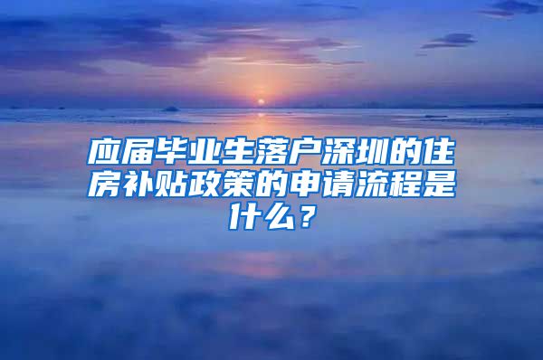 应届毕业生落户深圳的住房补贴政策的申请流程是什么？