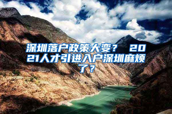 深圳落户政策大变？ 2021人才引进入户深圳麻烦了？