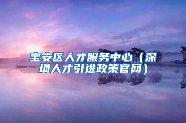 宝安区人才服务中心（深圳人才引进政策官网）