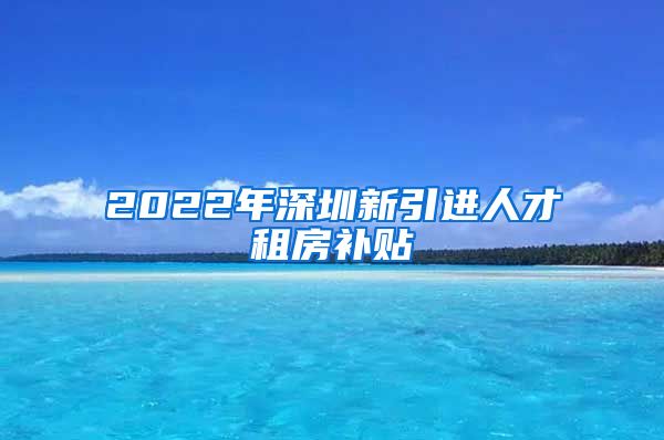 2022年深圳新引进人才租房补贴