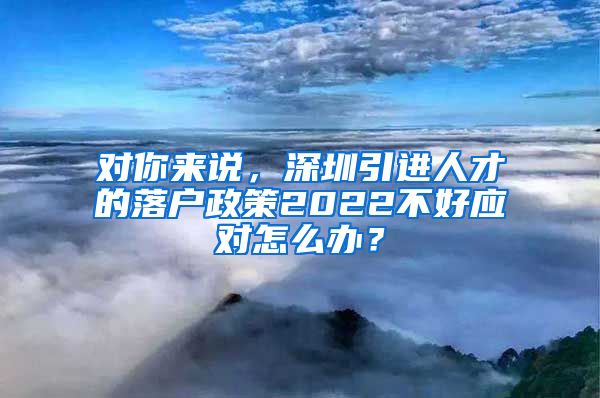 对你来说，深圳引进人才的落户政策2022不好应对怎么办？