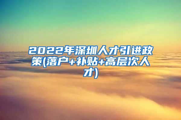 2022年深圳人才引进政策(落户+补贴+高层次人才)