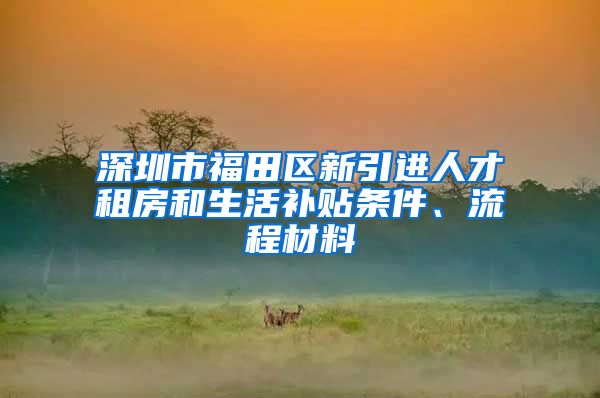 深圳市福田区新引进人才租房和生活补贴条件、流程材料