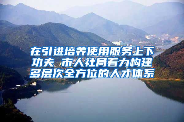 在引进培养使用服务上下功夫 市人社局着力构建多层次全方位的人才体系