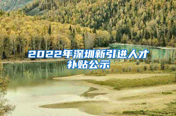 2022年深圳新引进人才补贴公示