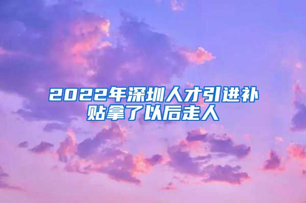 2022年深圳人才引进补贴拿了以后走人