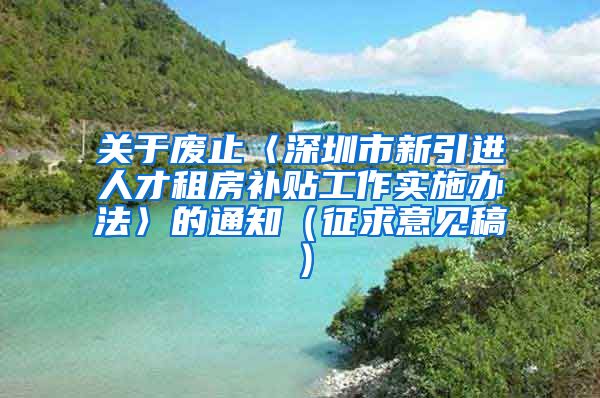 关于废止〈深圳市新引进人才租房补贴工作实施办法〉的通知（征求意见稿）