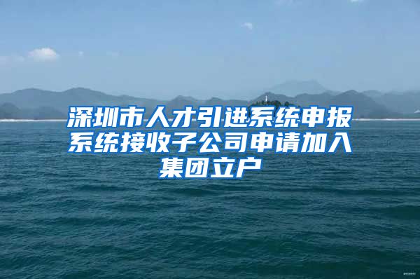 深圳市人才引进系统申报系统接收子公司申请加入集团立户