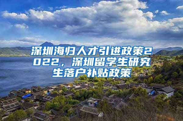 深圳海归人才引进政策2022，深圳留学生研究生落户补贴政策