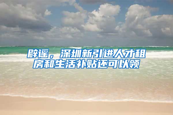 辟谣，深圳新引进人才租房和生活补贴还可以领