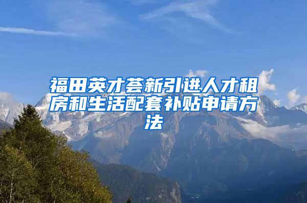 福田英才荟新引进人才租房和生活配套补贴申请方法