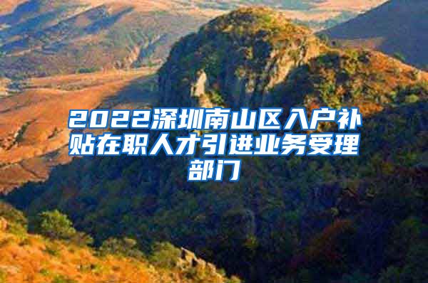 2022深圳南山区入户补贴在职人才引进业务受理部门