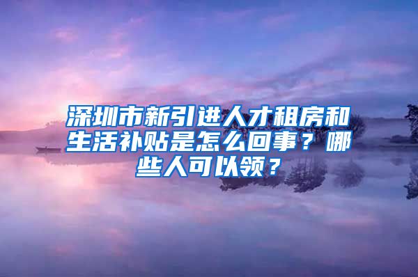 深圳市新引进人才租房和生活补贴是怎么回事？哪些人可以领？