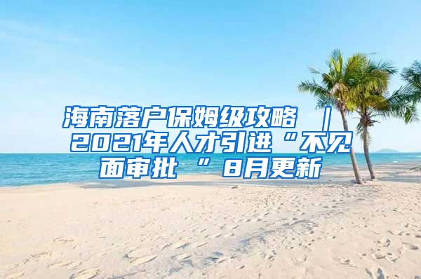 海南落户保姆级攻略 ｜ 2021年人才引进“不见面审批 ”8月更新