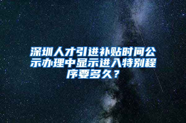 深圳人才引进补贴时间公示办理中显示进入特别程序要多久？