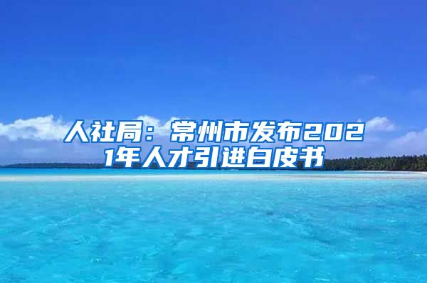 人社局：常州市发布2021年人才引进白皮书