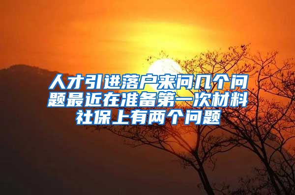 人才引进落户来问几个问题最近在准备第一次材料社保上有两个问题