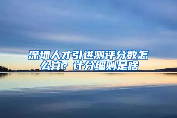 深圳人才引进测评分数怎么算？计分细则是啥