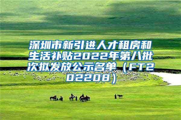 深圳市新引进人才租房和生活补贴2022年第八批次拟发放公示名单（FT202208）