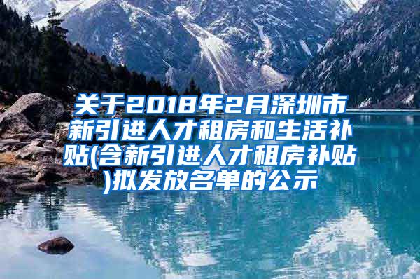 关于2018年2月深圳市新引进人才租房和生活补贴(含新引进人才租房补贴)拟发放名单的公示