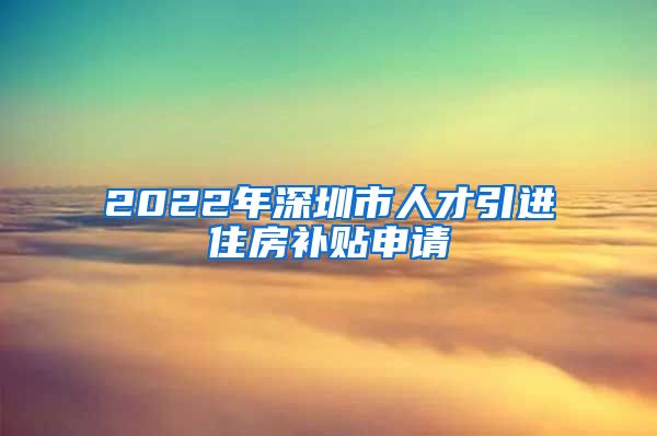 2022年深圳市人才引进住房补贴申请