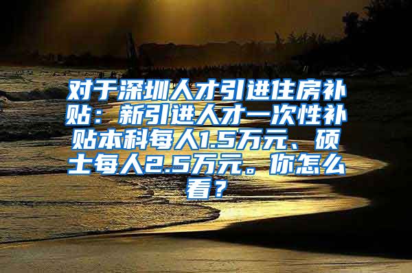 对于深圳人才引进住房补贴：新引进人才一次性补贴本科每人1.5万元、硕士每人2.5万元。你怎么看？