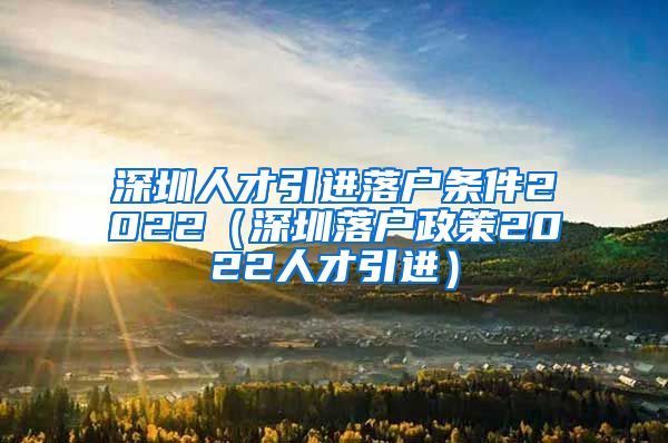 深圳人才引进落户条件2022（深圳落户政策2022人才引进）