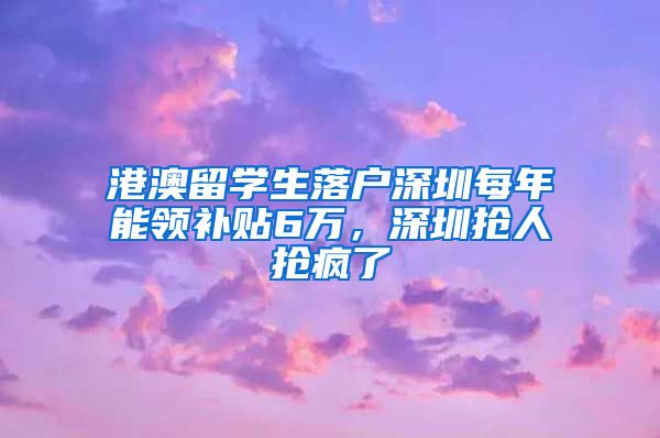 港澳留学生落户深圳每年能领补贴6万，深圳抢人抢疯了