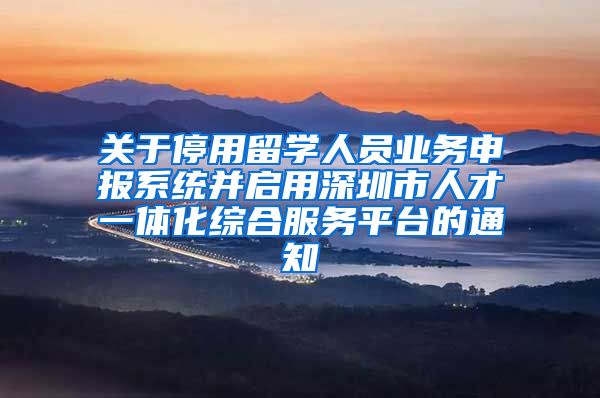 关于停用留学人员业务申报系统并启用深圳市人才一体化综合服务平台的通知