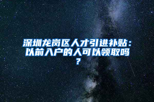 深圳龙岗区人才引进补贴：以前入户的人可以领取吗？