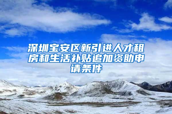 深圳宝安区新引进人才租房和生活补贴追加资助申请条件