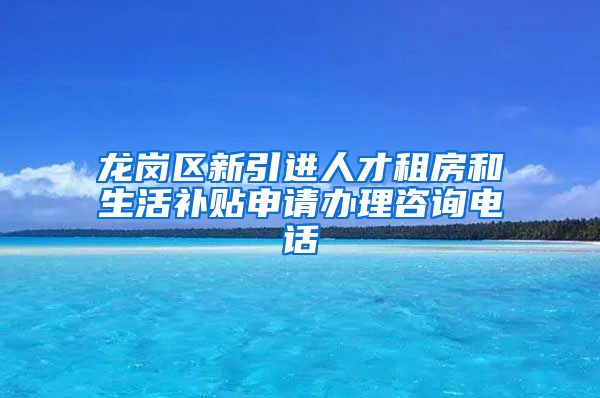 龙岗区新引进人才租房和生活补贴申请办理咨询电话