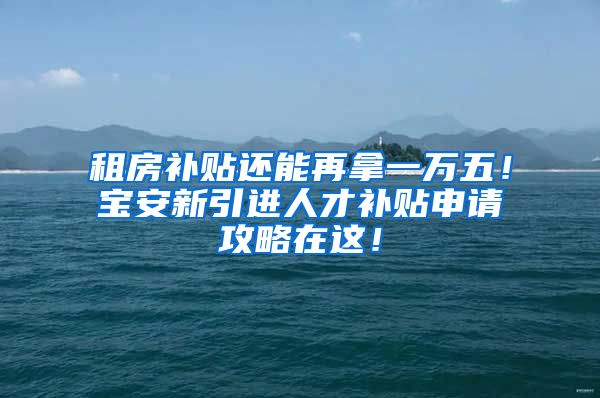 租房补贴还能再拿一万五！宝安新引进人才补贴申请攻略在这！