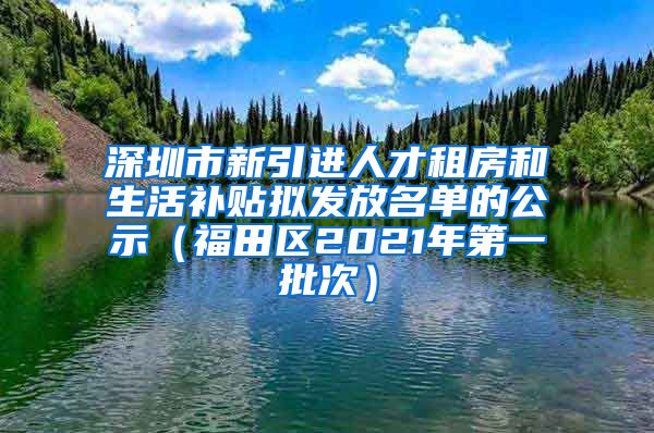 深圳市新引进人才租房和生活补贴拟发放名单的公示（福田区2021年第一批次）