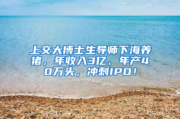 上交大博士生导师下海养猪，年收入3亿、年产40万头，冲刺IPO！