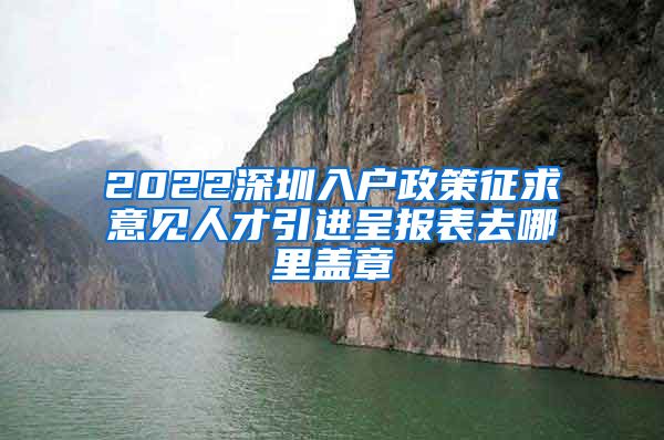 2022深圳入户政策征求意见人才引进呈报表去哪里盖章