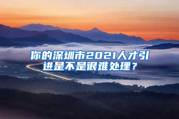 你的深圳市2021人才引进是不是很难处理？