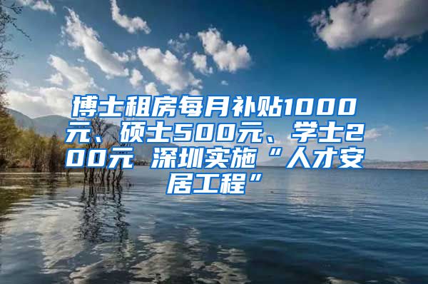 博士租房每月补贴1000元、硕士500元、学士200元 深圳实施“人才安居工程”