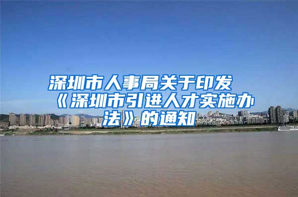 深圳市人事局关于印发《深圳市引进人才实施办法》的通知