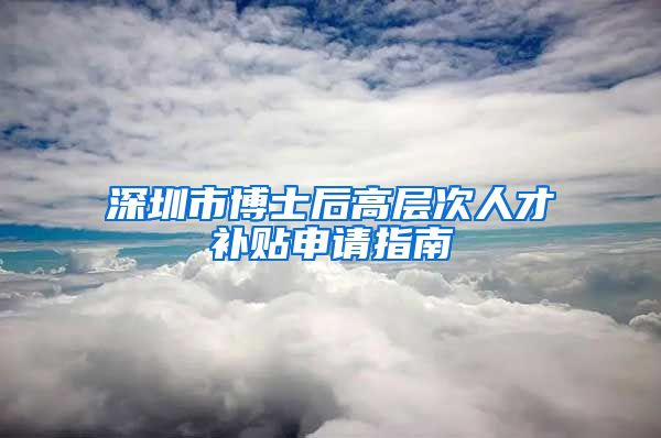 深圳市博士后高层次人才补贴申请指南