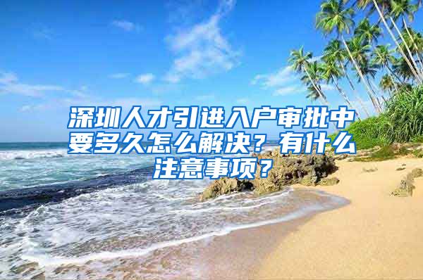 深圳人才引进入户审批中要多久怎么解决？有什么注意事项？