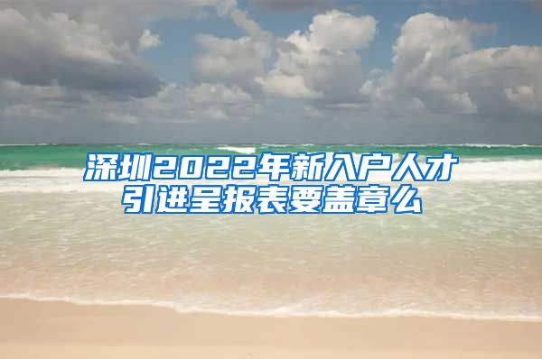 深圳2022年新入户人才引进呈报表要盖章么