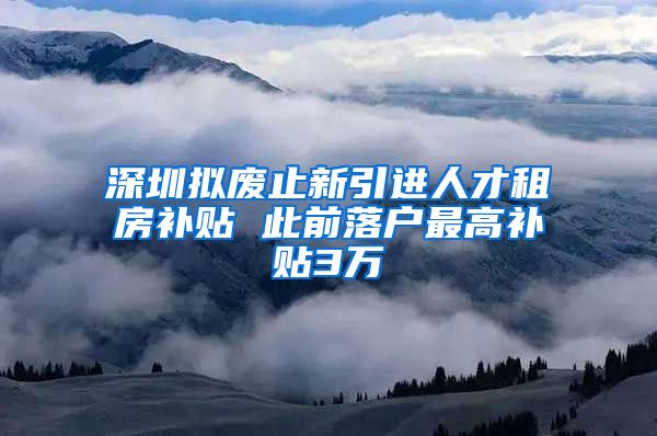 深圳拟废止新引进人才租房补贴 此前落户最高补贴3万