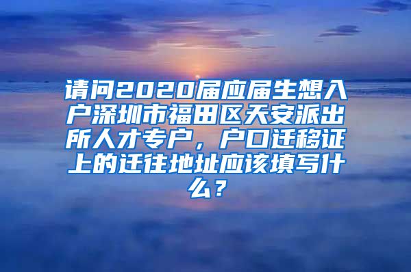 请问2020届应届生想入户深圳市福田区天安派出所人才专户，户口迁移证上的迁往地址应该填写什么？