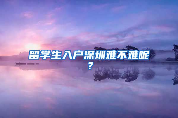 留学生入户深圳难不难呢？