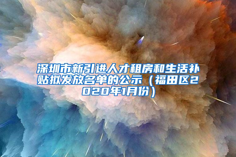 深圳市新引进人才租房和生活补贴拟发放名单的公示（福田区2020年1月份）