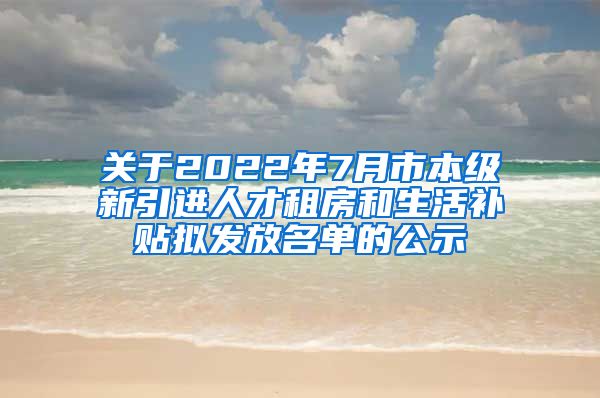 关于2022年7月市本级新引进人才租房和生活补贴拟发放名单的公示