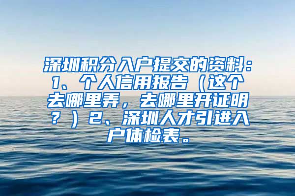 深圳积分入户提交的资料：1、个人信用报告（这个去哪里弄，去哪里开证明？）2、深圳人才引进入户体检表。