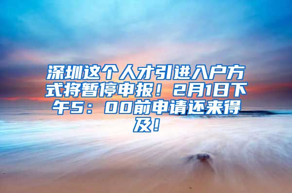 深圳这个人才引进入户方式将暂停申报！2月1日下午5：00前申请还来得及！