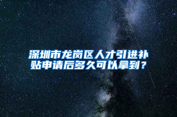 深圳市龙岗区人才引进补贴申请后多久可以拿到？